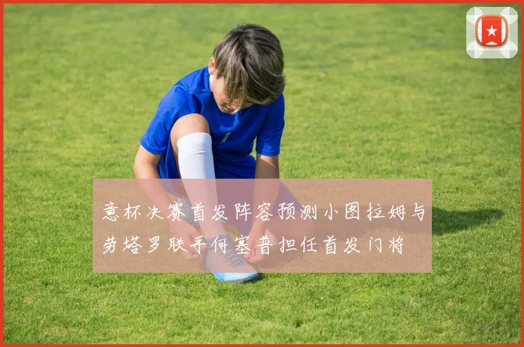 意杯决赛首发阵容预测小图拉姆与劳塔罗联手何塞普担任首发门将