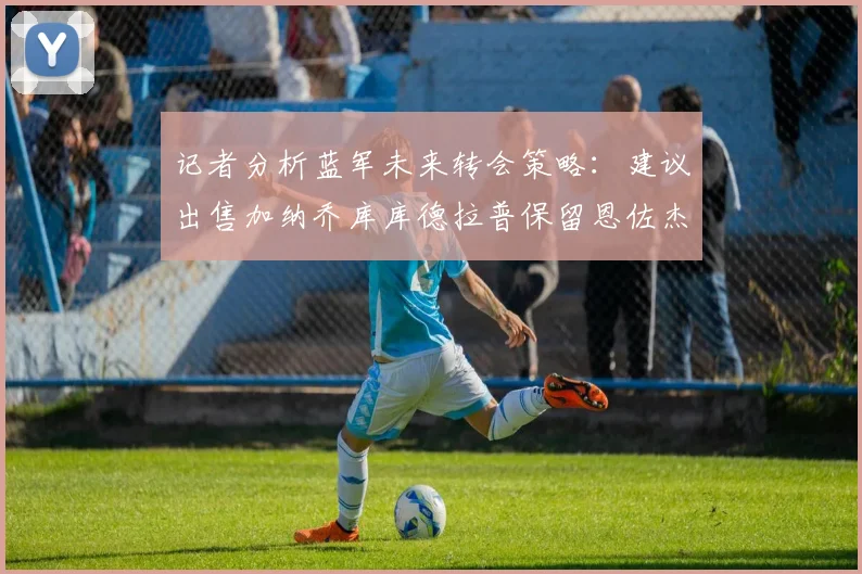 记者分析蓝军未来转会策略：建议出售加纳乔库库德拉普保留恩佐杰克逊