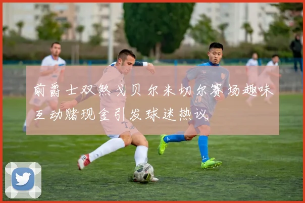 前爵士双煞戈贝尔米切尔赛场趣味互动赌现金引发球迷热议