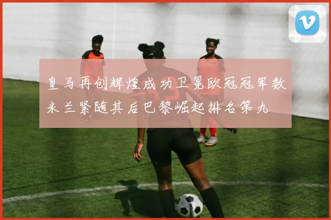 皇马再创辉煌成功卫冕欧冠冠军数米兰紧随其后巴黎崛起排名第九