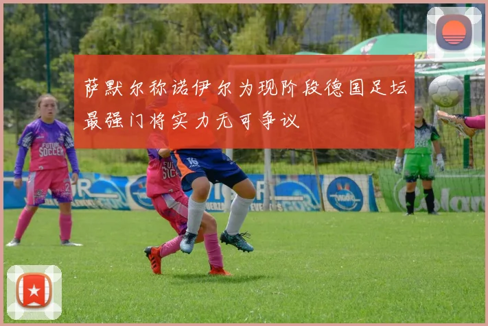 萨默尔称诺伊尔为现阶段德国足坛最强门将实力无可争议