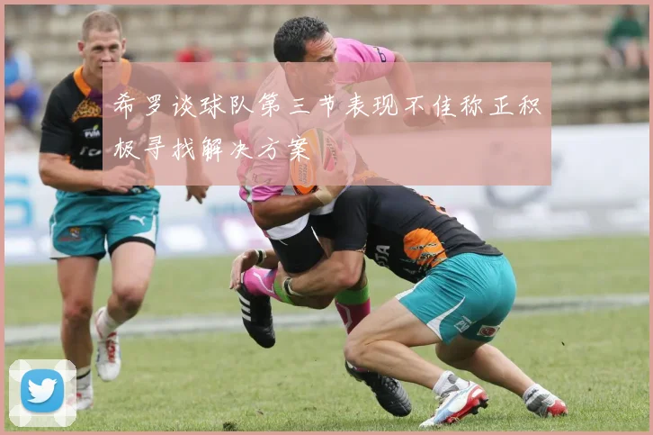 希罗谈球队第三节表现不佳称正积极寻找解决方案