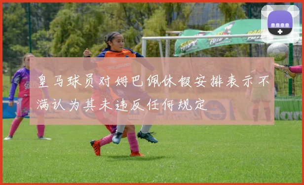 皇马球员对姆巴佩休假安排表示不满认为其未违反任何规定